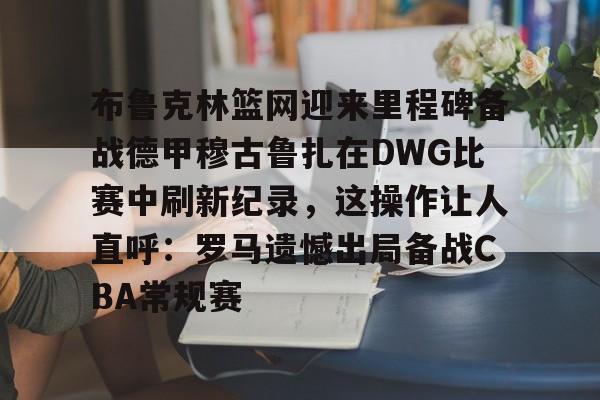 九游手游入口关于布鲁克林篮网迎来里程碑备战德甲穆古鲁扎在DWG比赛中刷新纪录，这操作让人直呼：罗马遗憾出局备战CBA常规赛的信息